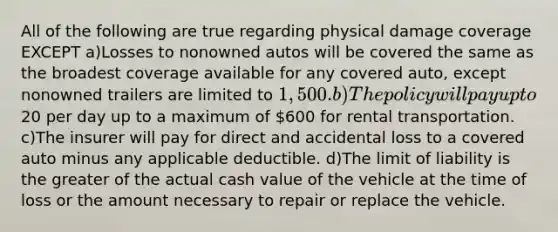 All of the following are true regarding physical damage coverage EXCEPT a)Losses to nonowned autos will be covered the same as the broadest coverage available for any covered auto, except nonowned trailers are limited to 1,500. b)The policy will pay up to20 per day up to a maximum of 600 for rental transportation. c)The insurer will pay for direct and accidental loss to a covered auto minus any applicable deductible. d)The limit of liability is the greater of the actual cash value of the vehicle at the time of loss or the amount necessary to repair or replace the vehicle.