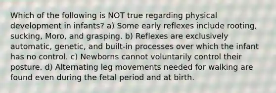 Which of the following is NOT true regarding physical development in infants? a) Some early reflexes include rooting, sucking, Moro, and grasping. b) Reflexes are exclusively automatic, genetic, and built-in processes over which the infant has no control. c) Newborns cannot voluntarily control their posture. d) Alternating leg movements needed for walking are found even during the fetal period and at birth.