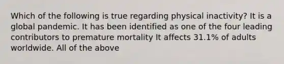 Which of the following is true regarding physical inactivity? It is a global pandemic. It has been identified as one of the four leading contributors to premature mortality It affects 31.1% of adults worldwide. All of the above