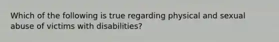 Which of the following is true regarding physical and sexual abuse of victims with disabilities?