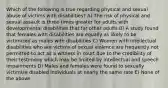 Which of the following is true regarding physical and sexual abuse of victims with disabilities? A) The risk of physical and sexual assault is three times greater for adults with developmental disabilities that for other adults B) A study found that females with disabilities are equally as likely to be victimized as males with disabilities C) Women with intellectual disabilities who are victims of sexual violence are frequently not permitted to act as a witness in court due to the credibility of their testimony which may be limited by intellectual and speech impairments D) Males and females were found to sexually victimize disabled individuals at nearly the same rate E) None of the above