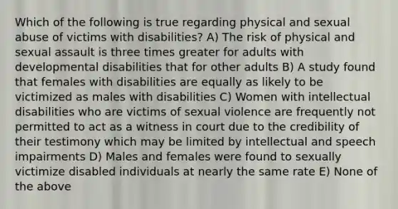 Which of the following is true regarding physical and sexual abuse of victims with disabilities? A) The risk of physical and sexual assault is three times greater for adults with developmental disabilities that for other adults B) A study found that females with disabilities are equally as likely to be victimized as males with disabilities C) Women with intellectual disabilities who are victims of sexual violence are frequently not permitted to act as a witness in court due to the credibility of their testimony which may be limited by intellectual and speech impairments D) Males and females were found to sexually victimize disabled individuals at nearly the same rate E) None of the above