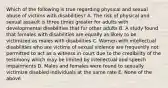 Which of the following is true regarding physical and sexual abuse of victims with disabilities? A. The risk of physical and sexual assault is three times greater for adults with developmental disabilities that for other adults B. A study found that females with disabilities are equally as likely to be victimized as males with disabilities C. Women with intellectual disabilities who are victims of sexual violence are frequently not permitted to act as a witness in court due to the credibility of the testimony which may be limited by intellectual and speech impairments D. Males and females were found to sexually victimize disabled individuals at the same rate E. None of the above