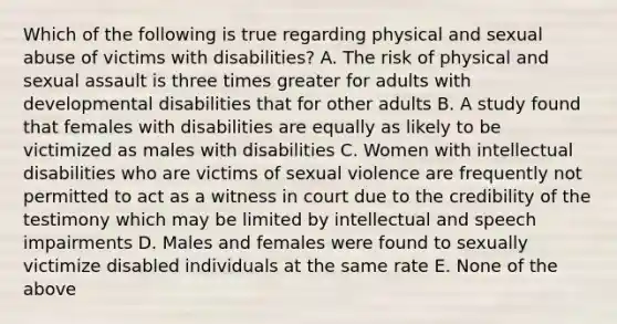 Which of the following is true regarding physical and sexual abuse of victims with disabilities? A. The risk of physical and sexual assault is three times greater for adults with developmental disabilities that for other adults B. A study found that females with disabilities are equally as likely to be victimized as males with disabilities C. Women with intellectual disabilities who are victims of sexual violence are frequently not permitted to act as a witness in court due to the credibility of the testimony which may be limited by intellectual and speech impairments D. Males and females were found to sexually victimize disabled individuals at the same rate E. None of the above