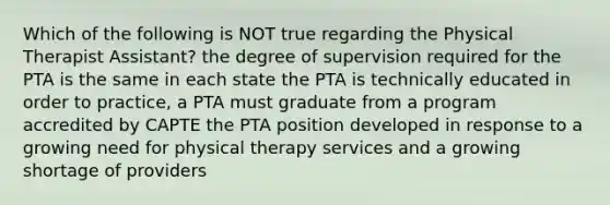 Which of the following is NOT true regarding the Physical Therapist Assistant? the degree of supervision required for the PTA is the same in each state the PTA is technically educated in order to practice, a PTA must graduate from a program accredited by CAPTE the PTA position developed in response to a growing need for physical therapy services and a growing shortage of providers