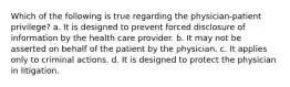 Which of the following is true regarding the physician-patient privilege?​ a.​ It is designed to prevent forced disclosure of information by the health care provider. b.​ It may not be asserted on behalf of the patient by the physician. c.​ It applies only to criminal actions. d.​ It is designed to protect the physician in litigation.