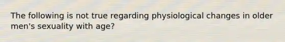 The following is not true regarding physiological changes in older men's sexuality with age?