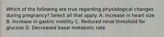 Which of the following are true regarding physiological changes during pregnancy? Select all that apply. A. Increase in heart size B. Increase in gastric motility C. Reduced renal threshold for glucose D. Decreased basal metabolic rate