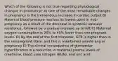 Which of the following is not true regarding physiological changos in proonancy? A) One of the most remarkable changes in pregnancy is the tremendous increase in cardiac output B) Maternal blood pressure reaches its lowest point in mid-pregnancy as a result of the decrease in systemic vascular resistance, followed by a gradual increase up to loft C) Maternal oxygen consumption is 20% to 40% lower than non-pregnant levels. D) By the end of the first trimester, GFR is higher than in the nonpregnant state, and this is maintained unante ang or pregnancy E) The clinical consequence of glomerular hyperfiltration is a reduction in matemal plasma levels of creatinine, blood urea nitrogen (BUN), and uric acid.