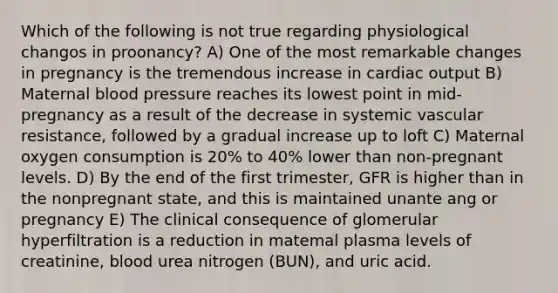 Which of the following is not true regarding physiological changos in proonancy? A) One of the most remarkable changes in pregnancy is the tremendous increase in cardiac output B) Maternal blood pressure reaches its lowest point in mid-pregnancy as a result of the decrease in systemic vascular resistance, followed by a gradual increase up to loft C) Maternal oxygen consumption is 20% to 40% lower than non-pregnant levels. D) By the end of the first trimester, GFR is higher than in the nonpregnant state, and this is maintained unante ang or pregnancy E) The clinical consequence of glomerular hyperfiltration is a reduction in matemal plasma levels of creatinine, blood urea nitrogen (BUN), and uric acid.