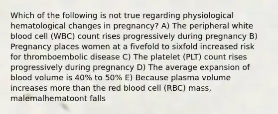 Which of the following is not true regarding physiological hematological changes in pregnancy? A) The peripheral white blood cell (WBC) count rises progressively during pregnancy B) Pregnancy places women at a fivefold to sixfold increased risk for thromboembolic disease C) The platelet (PLT) count rises progressively during pregnancy D) The average expansion of blood volume is 40% to 50% E) Because plasma volume increases <a href='https://www.questionai.com/knowledge/keWHlEPx42-more-than' class='anchor-knowledge'>more than</a> the red blood cell (RBC) mass, malemalhematoont falls