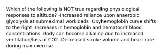 Which of the following is NOT true regarding physiological responses to altitude? -Increased reliance upon anaerobic glycolysis at submaximal workloads -Oxyhemoglobin curve shifts to the right -Increases in hemoglobin and hematocrit blood concentrations -Body can become alkaline due to increased ventilation/loss of CO2 -Decreased stroke volume and heart rate during max exercise