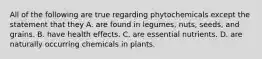 All of the following are true regarding phytochemicals except the statement that they A. are found in legumes, nuts, seeds, and grains. B. have health effects. C. are essential nutrients. D. are naturally occurring chemicals in plants.