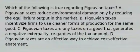 Which of the following is true regarding Pigouvian taxes? A. Pigouvian taxes reduce environmental damage only by reducing the equilibrium output in the market. B. Pigouvian taxes incentivize firms to use cleaner forms of production for the same good. C. Pigouvian taxes are any taxes on a good that generates a negative externality, re-gardles of the tax amount. D. Pigouvian taxes are an effective way to achieve cost-effective abatement.