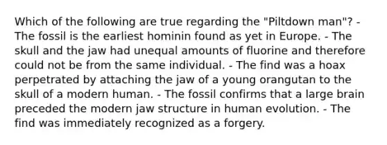 Which of the following are true regarding the "Piltdown man"? - The fossil is the earliest hominin found as yet in Europe. - The skull and the jaw had unequal amounts of fluorine and therefore could not be from the same individual. - The find was a hoax perpetrated by attaching the jaw of a young orangutan to the skull of a modern human. - The fossil confirms that a large brain preceded the modern jaw structure in human evolution. - The find was immediately recognized as a forgery.