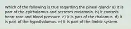 Which of the following is true regarding the pineal gland? a) it is part of the epithalamus and secretes melatonin. b) it controls heart rate and blood pressure. c) it is part of the thalamus. d) it is part of the hypothalamus. e) it is part of the limbic system.