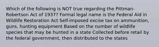 Which of the following is NOT true regarding the Pittman-Robertson Act of 1937? Formal legal name is the Federal Aid in Wildlife Restoration Act Self-imposed excise tax on ammunition, guns, hunting equipment Based on the number of wildlife species that may be hunted in a state Collected before retail by the federal government, then distributed to the states