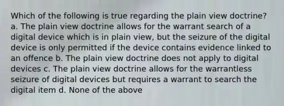 Which of the following is true regarding the plain view doctrine? a. The plain view doctrine allows for the warrant search of a digital device which is in plain view, but the seizure of the digital device is only permitted if the device contains evidence linked to an offence b. The plain view doctrine does not apply to digital devices c. The plain view doctrine allows for the warrantless seizure of digital devices but requires a warrant to search the digital item d. None of the above