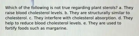 Which of the following is not true regarding plant sterols?​ a. ​They raise blood cholesterol levels. b. ​They are structurally similar to cholesterol. c. ​They interfere with cholesterol absorption. d. ​They help to reduce blood cholesterol levels. e. ​They are used to fortify foods such as margarine.