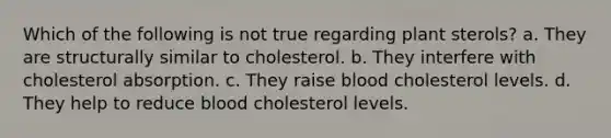 Which of the following is not true regarding plant sterols? a. They are structurally similar to cholesterol. b. They interfere with cholesterol absorption. c. They raise blood cholesterol levels. d. They help to reduce blood cholesterol levels.