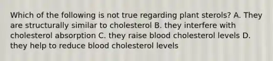 Which of the following is not true regarding plant sterols? A. They are structurally similar to cholesterol B. they interfere with cholesterol absorption C. they raise blood cholesterol levels D. they help to reduce blood cholesterol levels