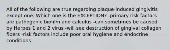 All of the following are true regarding plaque-induced gingivitis except one. Which one is the EXCEPTION? -primary risk factors are pathogenic biofilm and calculus -can sometimes be caused by Herpes 1 and 2 virus -will see destruction of gingival collagen fibers -risk factors include poor oral hygiene and endocrine conditions