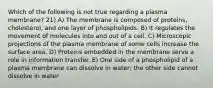 Which of the following is not true regarding a plasma membrane? 21) A) The membrane is composed of proteins, cholesterol, and one layer of phospholipids. B) It regulates the movement of molecules into and out of a cell. C) Microscopic projections of the plasma membrane of some cells increase the surface area. D) Proteins embedded in the membrane serve a role in information transfer. E) One side of a phospholipid of a plasma membrane can dissolve in water; the other side cannot dissolve in water