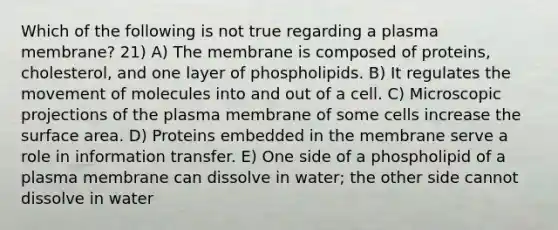 Which of the following is not true regarding a plasma membrane? 21) A) The membrane is composed of proteins, cholesterol, and one layer of phospholipids. B) It regulates the movement of molecules into and out of a cell. C) Microscopic projections of the plasma membrane of some cells increase the surface area. D) Proteins embedded in the membrane serve a role in information transfer. E) One side of a phospholipid of a plasma membrane can dissolve in water; the other side cannot dissolve in water