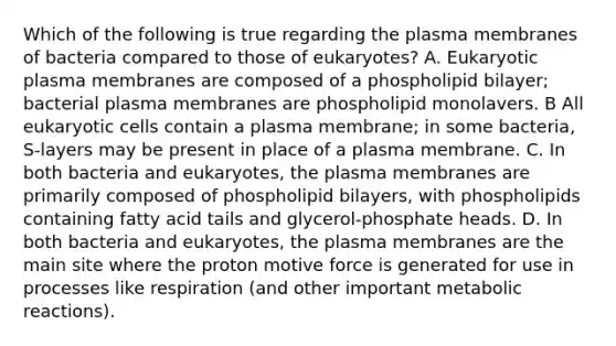 Which of the following is true regarding the plasma membranes of bacteria compared to those of eukaryotes? A. Eukaryotic plasma membranes are composed of a phospholipid bilayer; bacterial plasma membranes are phospholipid monolavers. B All <a href='https://www.questionai.com/knowledge/kb526cpm6R-eukaryotic-cells' class='anchor-knowledge'>eukaryotic cells</a> contain a plasma membrane; in some bacteria, S-layers may be present in place of a plasma membrane. C. In both bacteria and eukaryotes, the plasma membranes are primarily composed of phospholipid bilayers, with phospholipids containing fatty acid tails and glycerol-phosphate heads. D. In both bacteria and eukaryotes, the plasma membranes are the main site where the proton motive force is generated for use in processes like respiration (and other important metabolic reactions).