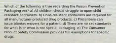 Which of the following is true regarding the Poison Prevention Packaging Act? a) All children should struggle to open child-resistant containers. b) Child-resistant containers are required for all manufacturer-produced drug products. c) Prescribers can issue blanket waivers for a patient. d) There are no set standards for what is or what is not special packaging. e) The Consumer Product Safety Commission provides full exemptions for specific drugs.