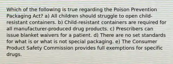 Which of the following is true regarding the Poison Prevention Packaging Act? a) All children should struggle to open child-resistant containers. b) Child-resistant containers are required for all manufacturer-produced drug products. c) Prescribers can issue blanket waivers for a patient. d) There are no set standards for what is or what is not special packaging. e) The Consumer Product Safety Commission provides full exemptions for specific drugs.