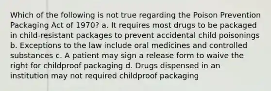 Which of the following is not true regarding the Poison Prevention Packaging Act of 1970? a. It requires most drugs to be packaged in child-resistant packages to prevent accidental child poisonings b. Exceptions to the law include oral medicines and controlled substances c. A patient may sign a release form to waive the right for childproof packaging d. Drugs dispensed in an institution may not required childproof packaging