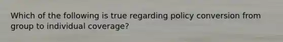 Which of the following is true regarding policy conversion from group to individual coverage?