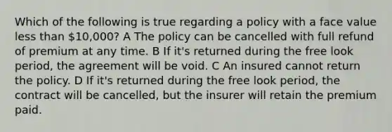 Which of the following is true regarding a policy with a face value less than 10,000? A The policy can be cancelled with full refund of premium at any time. B If it's returned during the free look period, the agreement will be void. C An insured cannot return the policy. D If it's returned during the free look period, the contract will be cancelled, but the insurer will retain the premium paid.