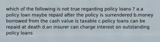 which of the following is not true regarding policy loans ? a.a policy loan maybe repaid after the policy is surrendered b.money borrowed from the cash value is taxable c.policy loans can be repaid at death d.an insurer can charge interest on outstanding policy loans