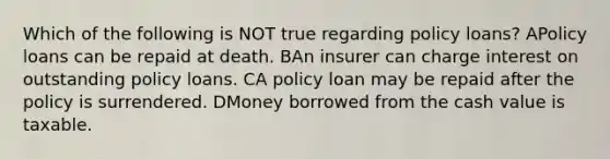 Which of the following is NOT true regarding policy loans? APolicy loans can be repaid at death. BAn insurer can charge interest on outstanding policy loans. CA policy loan may be repaid after the policy is surrendered. DMoney borrowed from the cash value is taxable.