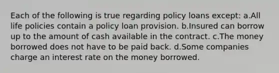 Each of the following is true regarding policy loans except: a.All life policies contain a policy loan provision. b.Insured can borrow up to the amount of cash available in the contract. c.The money borrowed does not have to be paid back. d.Some companies charge an interest rate on the money borrowed.