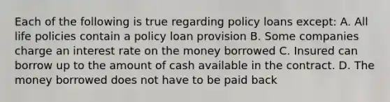 Each of the following is true regarding policy loans except: A. All life policies contain a policy loan provision B. Some companies charge an interest rate on the money borrowed C. Insured can borrow up to the amount of cash available in the contract. D. The money borrowed does not have to be paid back