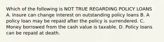 Which of the following is NOT TRUE REGARDING POLICY LOANS A. Insure can change interest on outstanding policy loans B. A policy loan may be repaid after the policy is surrendered. C. Money borrowed from the cash value is taxable. D. Policy loans can be repaid at death.