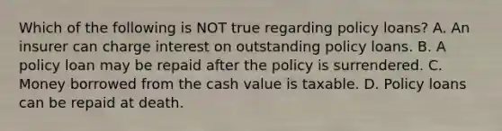 Which of the following is NOT true regarding policy loans? A. An insurer can charge interest on outstanding policy loans. B. A policy loan may be repaid after the policy is surrendered. C. Money borrowed from the cash value is taxable. D. Policy loans can be repaid at death.