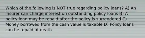 Which of the following is NOT true regarding policy loans? A) An insurer can charge interest on outstanding policy loans B) A policy loan may be repaid after the policy is surrendered C) Money borrowed from the cash value is taxable D) Policy loans can be repaid at death