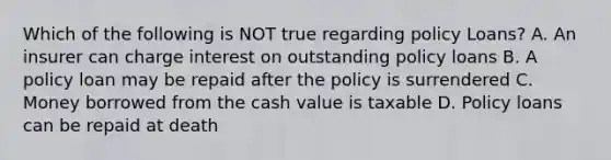 Which of the following is NOT true regarding policy Loans? A. An insurer can charge interest on outstanding policy loans B. A policy loan may be repaid after the policy is surrendered C. Money borrowed from the cash value is taxable D. Policy loans can be repaid at death