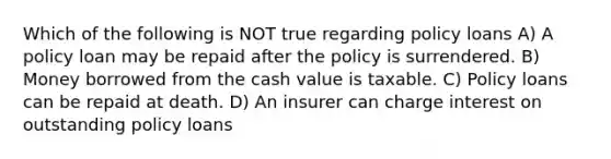 Which of the following is NOT true regarding policy loans A) A policy loan may be repaid after the policy is surrendered. B) Money borrowed from the cash value is taxable. C) Policy loans can be repaid at death. D) An insurer can charge interest on outstanding policy loans