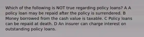 Which of the following is NOT true regarding policy loans? A A policy loan may be repaid after the policy is surrendered. B Money borrowed from the cash value is taxable. C Policy loans can be repaid at death. D An insurer can charge interest on outstanding policy loans.