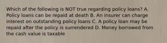 Which of the following is NOT true regarding policy loans? A. Policy loans can be repaid at death B. An insurer can charge interest on outstanding policy loans C. A policy loan may be repaid after the policy is surrendered D. Money borrowed from the cash value is taxable