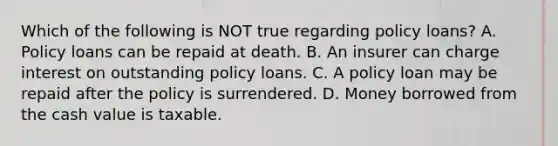 Which of the following is NOT true regarding policy loans? A. Policy loans can be repaid at death. B. An insurer can charge interest on outstanding policy loans. C. A policy loan may be repaid after the policy is surrendered. D. Money borrowed from the cash value is taxable.