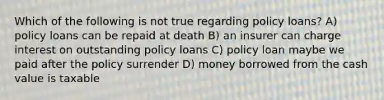 Which of the following is not true regarding policy loans? A) policy loans can be repaid at death B) an insurer can charge interest on outstanding policy loans C) policy loan maybe we paid after the policy surrender D) money borrowed from the cash value is taxable