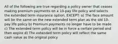 All of the following are true regarding a policy owner that ceases making premium payments on a 10-pay life policy and selects the extended term insurance option, EXCEPT: a) The face amount will be the same on the new extended term plan as the old 10-pay life policy b) Premium payments no longer have to be made c) The extended term policy will be in force a certain period and then expire d) The extended term policy will reflect the same cash value as the original policy