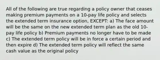 All of the following are true regarding a policy owner that ceases making premium payments on a 10-pay life policy and selects the extended term insurance option, EXCEPT: a) The face amount will be the same on the new extended term plan as the old 10-pay life policy b) Premium payments no longer have to be made c) The extended term policy will be in force a certain period and then expire d) The extended term policy will reflect the same cash value as the original policy