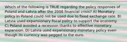 Which of the following is TRUE regarding the policy responses of Poland and Latvia after the 2008 financial crisis? A) Monetary policy in Poland could not be used due to fixed exchange rate. B) Latvia used expansionary fiscal policy to support the economy. C) Poland avoided a recession thanks to effective monetary expansion. D) Latvia used expansionary monetary policy even though its currency was pegged to the euro.